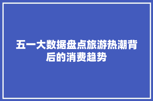 五一大数据盘点旅游热潮背后的消费趋势