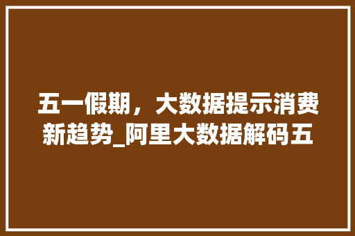 五一假期，大数据提示消费新趋势_阿里大数据解码五一消费密码