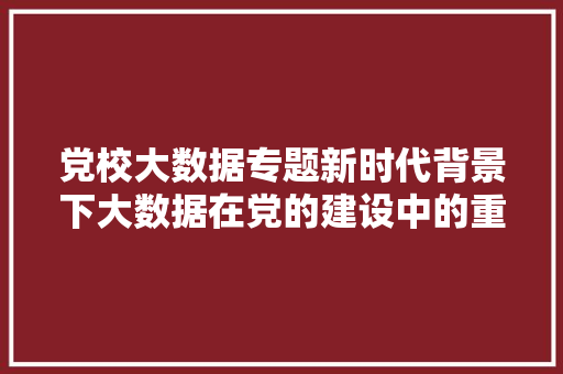 党校大数据专题新时代背景下大数据在党的建设中的重要作用
