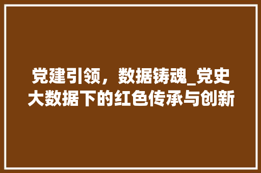 党建引领，数据铸魂_党史大数据下的红色传承与创新发展