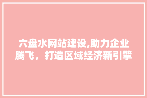 六盘水网站建设,助力企业腾飞，打造区域经济新引擎