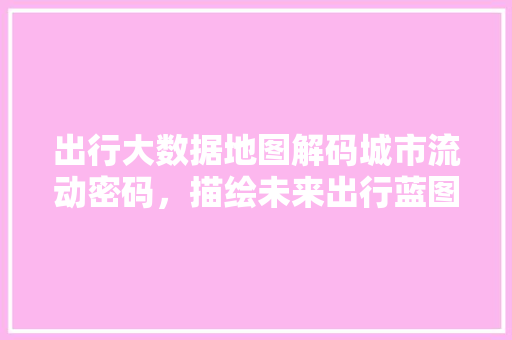 出行大数据地图解码城市流动密码，描绘未来出行蓝图