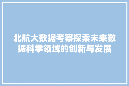 北航大数据考察探索未来数据科学领域的创新与发展