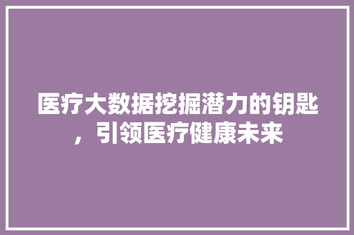 医疗大数据挖掘潜力的钥匙，引领医疗健康未来