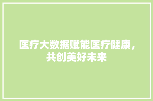 医疗大数据赋能医疗健康，共创美好未来