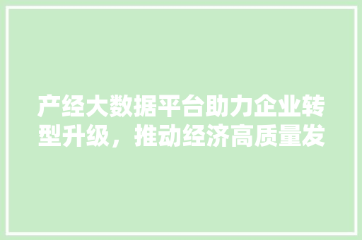 产经大数据平台助力企业转型升级，推动经济高质量发展