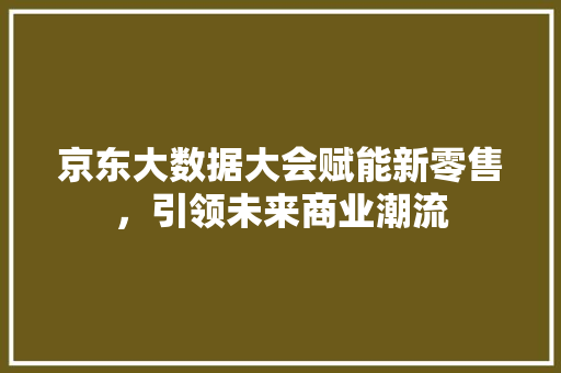 京东大数据大会赋能新零售，引领未来商业潮流