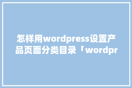 怎样用wordpress设置产品页面分类目录「wordpress 设置」