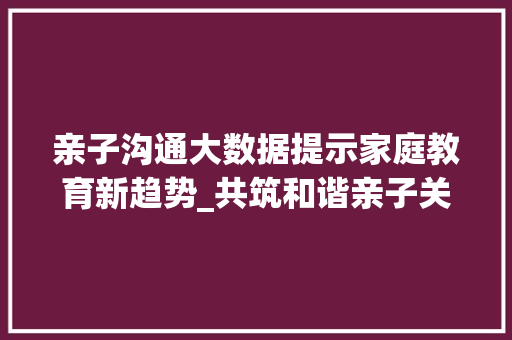 亲子沟通大数据提示家庭教育新趋势_共筑和谐亲子关系
