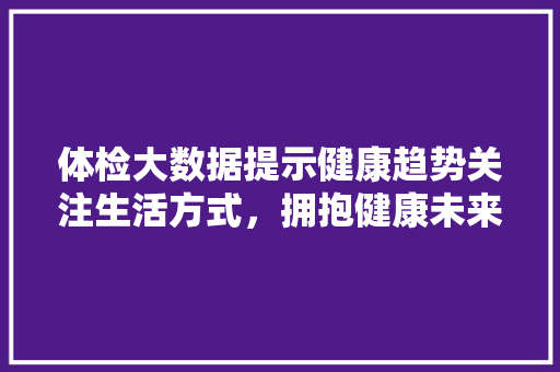 体检大数据提示健康趋势关注生活方式，拥抱健康未来