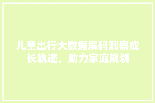 儿童出行大数据解码洞察成长轨迹，助力家庭规划