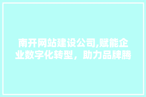 南开网站建设公司,赋能企业数字化转型，助力品牌腾飞