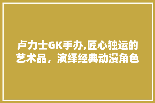 卢力士GK手办,匠心独运的艺术品，演绎经典动漫角色的魅力