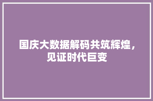 国庆大数据解码共筑辉煌，见证时代巨变