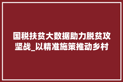 国税扶贫大数据助力脱贫攻坚战_以精准施策推动乡村振兴