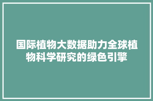 国际植物大数据助力全球植物科学研究的绿色引擎