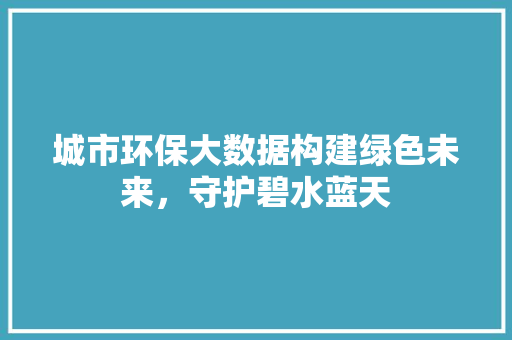 城市环保大数据构建绿色未来，守护碧水蓝天