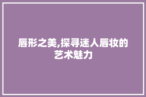 唇形之美,探寻迷人唇妆的艺术魅力