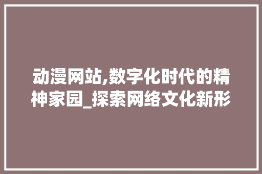 动漫网站,数字化时代的精神家园_探索网络文化新形态