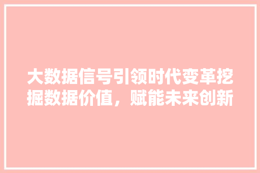大数据信号引领时代变革挖掘数据价值，赋能未来创新