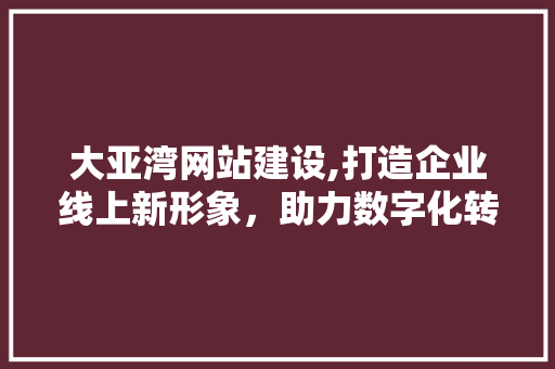 大亚湾网站建设,打造企业线上新形象，助力数字化转型升级