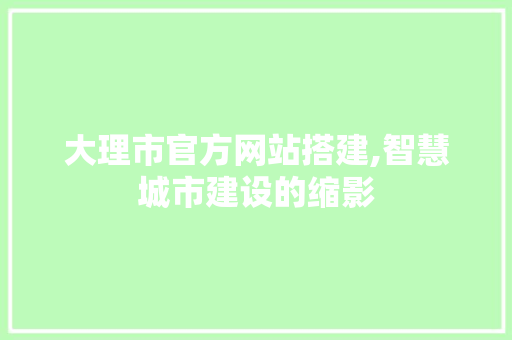 大理市官方网站搭建,智慧城市建设的缩影