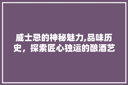 威士忌的神秘魅力,品味历史，探索匠心独运的酿酒艺术