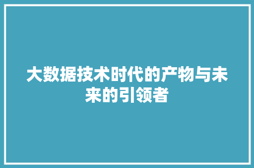 大数据技术时代的产物与未来的引领者