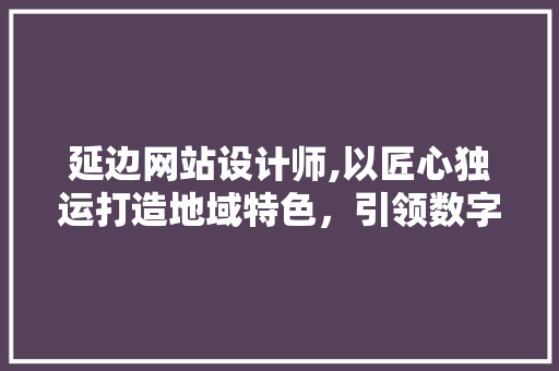 延边网站设计师,以匠心独运打造地域特色，引领数字设计新风尚