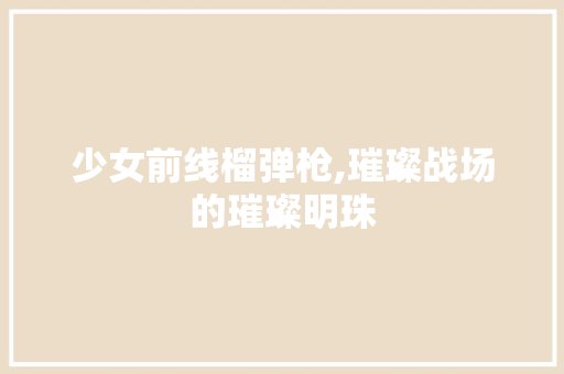 少女前线榴弹枪,璀璨战场的璀璨明珠