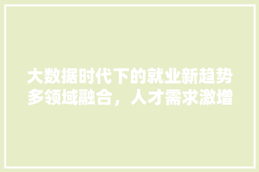 大数据时代下的就业新趋势多领域融合,人才需求激增 大数据时代下的就业新趋势多领域融合,人才需求激增