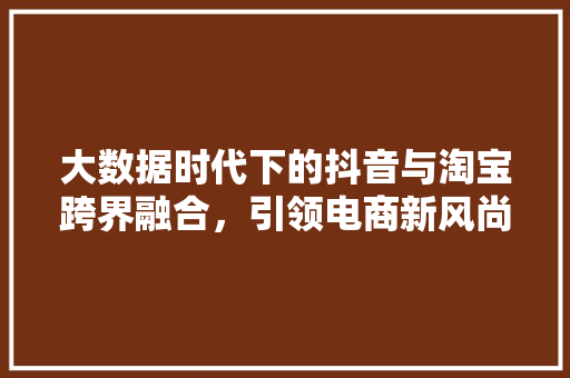 大数据时代下的抖音与淘宝跨界融合，引领电商新风尚
