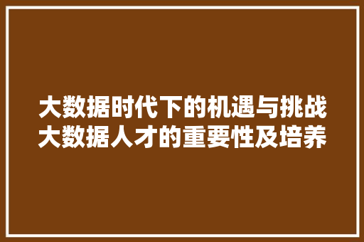 大数据时代下的机遇与挑战大数据人才的重要性及培养步骤