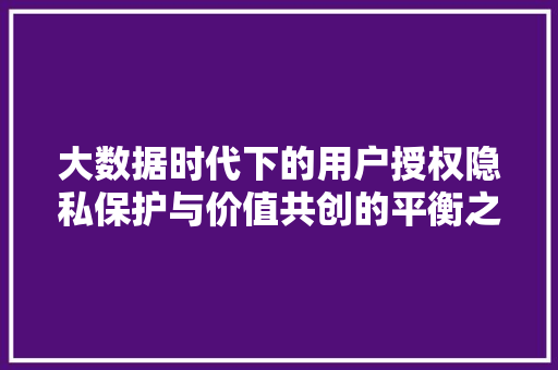 大数据时代下的用户授权隐私保护与价值共创的平衡之路