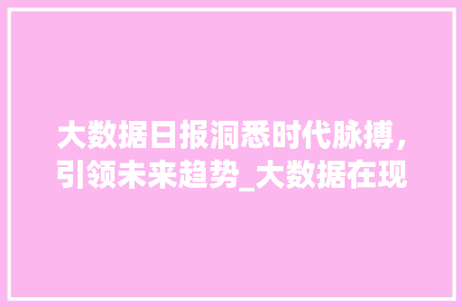 大数据日报洞悉时代脉搏，引领未来趋势_大数据在现代社会的重要作用及发展前景