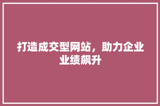 打造成交型网站，助力企业业绩飙升