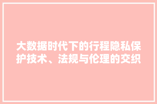 大数据时代下的行程隐私保护技术、法规与伦理的交织