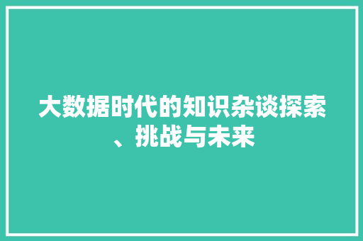 大数据时代的知识杂谈探索、挑战与未来