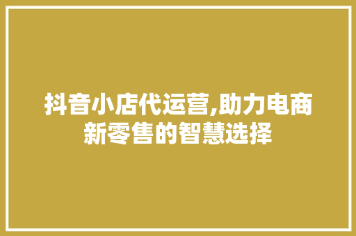 抖音小店代运营,助力电商新零售的智慧选择