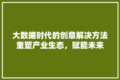 大数据时代的创意解决方法重塑产业生态，赋能未来