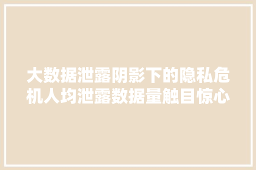 大数据泄露阴影下的隐私危机人均泄露数据量触目惊心