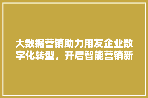 大数据营销助力用友企业数字化转型，开启智能营销新时代