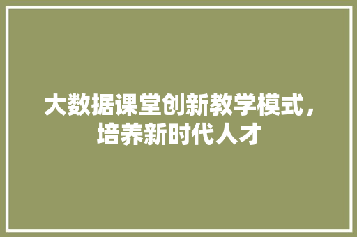 大数据课堂创新教学模式，培养新时代人才