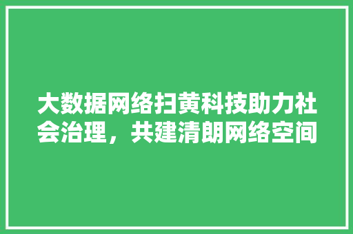 大数据网络扫黄科技助力社会治理，共建清朗网络空间