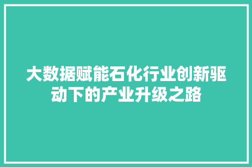 大数据赋能石化行业创新驱动下的产业升级之路 大数据赋能石化行业创新驱动下的产业升级之路