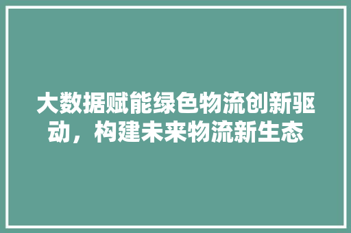 大数据赋能绿色物流创新驱动，构建未来物流新生态