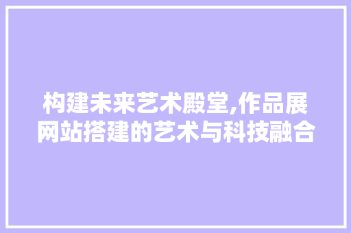 构建未来艺术殿堂,作品展网站搭建的艺术与科技融合之路