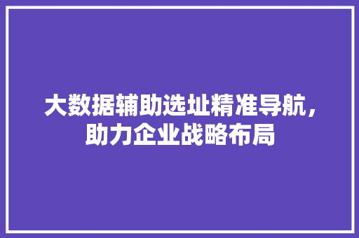 大数据辅助选址精准导航，助力企业战略布局