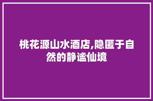 桃花源山水酒店,隐匿于自然的静谧仙境