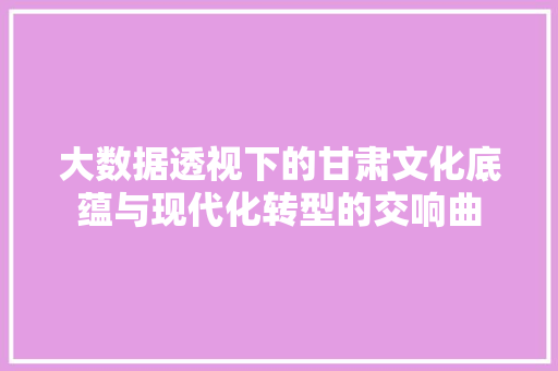 大数据透视下的甘肃文化底蕴与现代化转型的交响曲